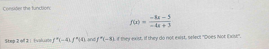 Consider the function:
f(x)= (-8x-5)/-4x+3 
Step 2 of 2 : Evaluate f''(-4), f''(4) , and f''(-8) , if they exist. If they do not exist, select "Does Not Exist".