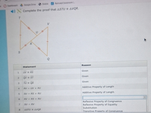 Dashboard Google Drive Globle RamseyClassroom|..
Complete the proof that △ STU≌ △ VQR.
Statement Reason
1 overline UV≌ overline RS
Given
2 overline QV≌ overline ST
Given
3 overline TU≌ overline QR
Given
4 RV=UV+RU Additive Property of Length
s SU=RS+RU Additive Property of Length
6 RV=RS+RU
Reflexive Property of Congruence
7 SU=RV Reflexive Property of Equality
Substitution
8 △ STUB△ VQR
Transitive Property of Condruence