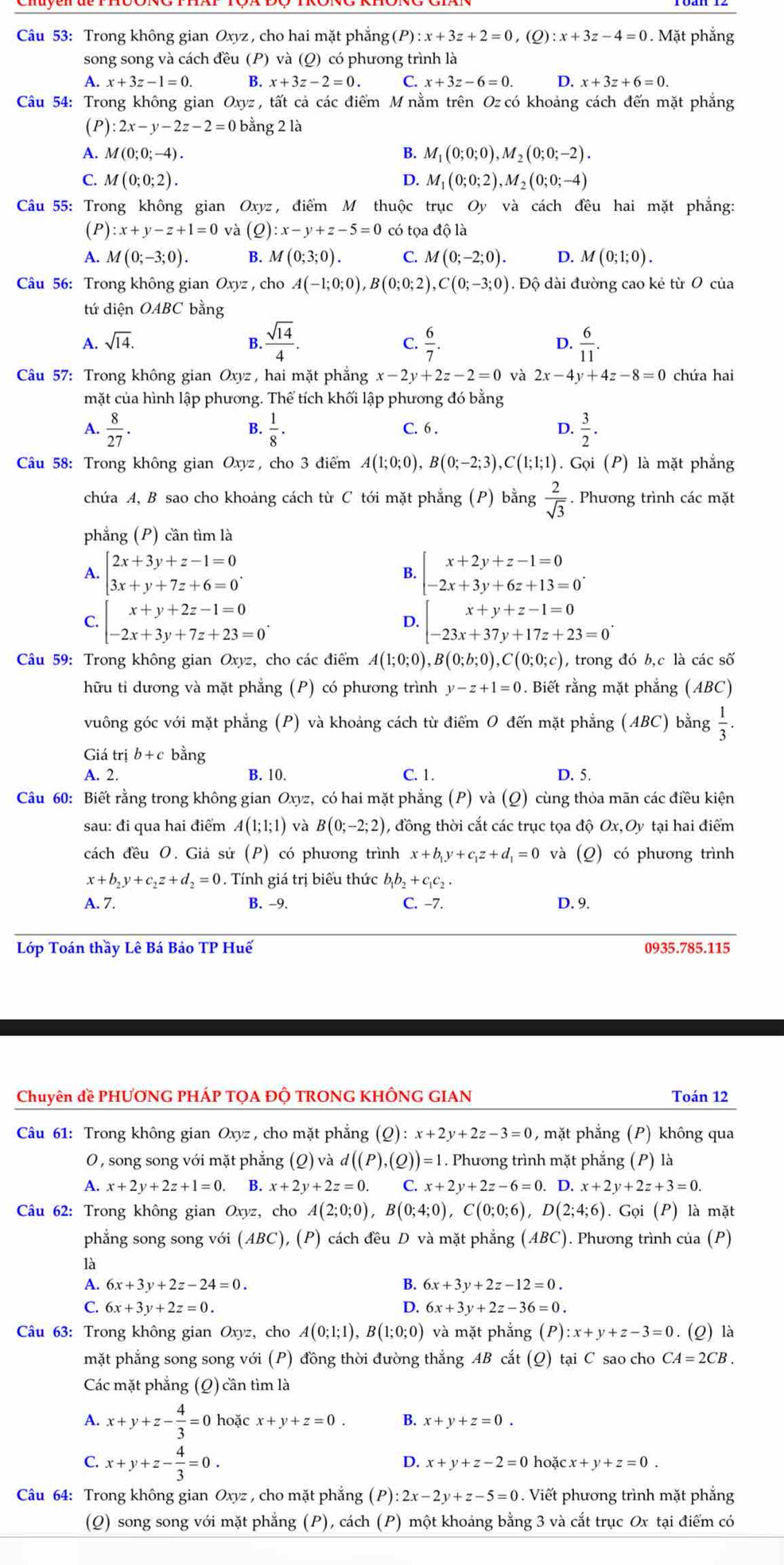 Trong không gian Oxyz , cho hai mặt phẳng (P):x+3z+2=0 , (Q) x+3z-4=0. Mặt phẳng
song song và cách đều (P) và (Q) có phương trình là
A. x+3z-1=0. B. x+3z-2=0. C. x+3z-6=0. D. x+3z+6=0.
*Câu 54: Trong không gian Oxyz , tất cả các điểm M nằm trên Oz có khoảng cách đến mặt phẳng
(P) :2x-y-2z-2=0 bằng 2 là
A. M(0;0;-4). B. M_1(0;0;0),M_2(0;0;-2).
C. M(0;0;2). D. M_1(0;0;2),M_2(0;0;-4)
Câu 55: Trong không gian Oxyz, điểm M thuộc trục Oy và cách đều hai mặt phẳng:
(P) :x+y-z+1=0 và (Q):x-y+z-5=0 có tọa độ là
A. M(0;-3;0). B. M(0;3;0). C. M(0;-2;0). D. M(0;1;0).
*  Câu 56: Trong không gian Oxyz , cho A(-1;0;0),B(0;0;2),C(0;-3;0). Độ dài đường cao kẻ từ 0 của
tứ diện OABC bằng
A. sqrt(14). B.  sqrt(14)/4 . C.  6/7 . D.  6/11 .
Câu 57: Trong không gian Oxyz , hai mặt phẳng x-2y+2z-2=0 và 2x-4y+4z-8=0 chứa hai
mặt của hình lập phương. Thể tích khối lập phương đó bằng
B.
A.  8/27 .  1/8 . C. 6 .
 3/2 .
Câu 58: Trong không gian Oxyz, cho 3 điểm A(1;0;0),B(0;-2;3),C(1;1;1).Goi(P) là mặt phẳng
chứa A, B sao cho khoảng cách từ C tới mặt phẳng (P) bằng  2/sqrt(3) . Phương trình các mặt
phẳng (P) cần tìm là
beginarrayl 2x+3y+z-1=0 3x+y+7z+6=0endarray. .
B. beginarrayl x+2y+z-1=0 -2x+3y+6z+13=0endarray. .
C. beginarrayl x+y+2z-1=0 -2x+3y+7z+23=0endarray. . beginarrayl x+y+z-1=0 -23x+37y+17z+23=0endarray. .
D.
Câu 59: Trong không gian Oxyz, cho các điểm A(1;0;0),B(0;b;0),C(0;0;c) , trong đó b,c là các số
hữu tỉ dương và mặt phẳng (P) có phương trình y-z+1=0. Biết rằng mặt phẳng (ABC)
vuông góc với mặt phẳng (P) và khoảng cách từ điểm O đến mặt phẳng (ABC) bằng  1/3 .
Giá trị b+c bằng
A. 2. B. 10. C. 1. D. 5.
Câu 60: Biết rằng trong không gian Oxyz, có hai mặt phẳng (P) và (Q) cùng thỏa mãn các điều kiện
sau: đi qua hai điểm A(1;1;1) và B(0;-2;2) 1, đồng thời cắt các trục tọa độ Ox,Oy tại hai điểm
cách đều O. Giả sử (P) có phương trình x+b_1y+c_1z+d_1=0 (_ O) có phương trình
x+b_2y+c_2z+d_2=0. Tính giá trị biểu thức b_1b_2+c_1c_2.
A. 7. B. -9. C. -7. D. 9.
Lớp Toán thầy Lê Bá Bảo TP Huế 0935.785.115
Chuyên đề PHƯƠNG PHÁP TQA ĐỘ TRONG KHÔNG GIAN Toán 12
Câu 61: Trong không gian Oxyz , cho mặt phẳng (Q):x+2y+2z-3=0 , mặt phẳng (P) không qua
O, song song với mặt phẳng (Q) và d((P),(Q))=1. Phương trình mặt phẳng (P) là
A. x+2y+2z+1=0 B. x+2y+2z=0. C. x+2y+2z-6=0.D.x+2y+2z+3=0.
* Câu 62: Trong không gian Oxyz, cho A(2;0;0),B(0;4;0),C(0;0;6),D(2;4;6).Goi(P) là mặt
phẳng song song với (ABC),(P) cách đều D và mặt phẳng (ABC). Phương trình của (P)
là
A. 6x+3y+2z-24=0. B. 6x+3y+2z-12=0.
C. 6x+3y+2z=0. D. 6x+3y+2z-36=0.
Câu 63: Trong không gian Oxyz, cho A(0;1;1),B(1;0;0) và mặt phắng (P):x+y+z-3=0. (Q) là
mặt phẳng song song với (P) đồng thời đường thắng AB cắt (Q) tại C sao cho CA=2CB.
Các mặt phẳng (Q) cần tìm là
A. x+y+z- 4/3 =0 hoặc x+y+z=0. B. x+y+z=0.
C. x+y+z- 4/3 =0.
D. x+y+z-2=0 hoǎ cx+y+z=0.
Câu 64: Trong không gian Oxyz , cho mặt phẳng (P) :2x-2y+z-5=0. Viết phương trình mặt phẳng
(Q) song song với mặt phẳng (P), cách (P) một khoảng bằng 3 và cắt trục Ox tại điểm có