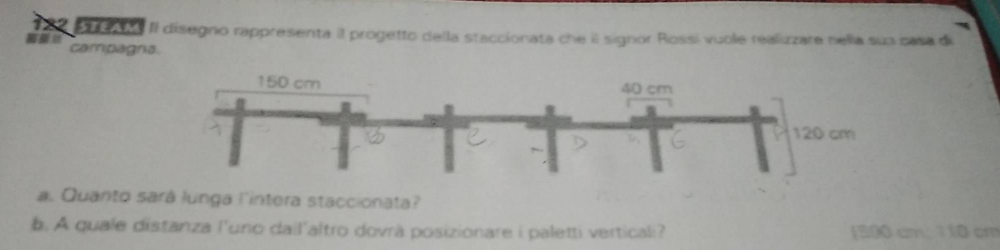 II disegno rappresenta il progetto della staccionata che il signor Rossi vuole realizzare nella sua casa di 
campagria. 
a. Quanto sará lunga l'intera staccionata? 
b. A quale distanza l'uno dail'altro dovrà posizionare i paletti verticali? [ 380 cm. 110 cm