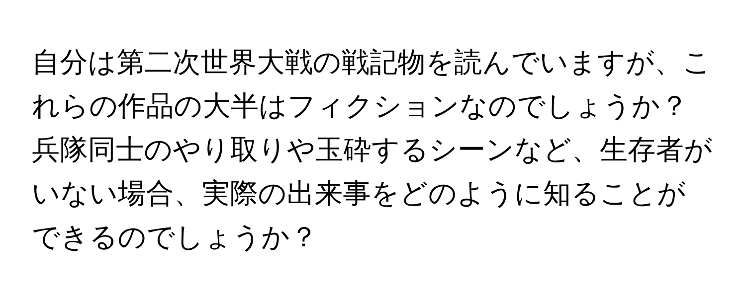 自分は第二次世界大戦の戦記物を読んでいますが、これらの作品の大半はフィクションなのでしょうか？ 兵隊同士のやり取りや玉砕するシーンなど、生存者がいない場合、実際の出来事をどのように知ることができるのでしょうか？