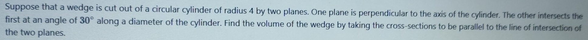 Suppose that a wedge is cut out of a circular cylinder of radius 4 by two planes. One plane is perpendicular to the axis of the cylinder. The other intersects the 
first at an angle of 30° along a diameter of the cylinder. Find the volume of the wedge by taking the cross-sections to be parallel to the line of intersection of 
the two planes.