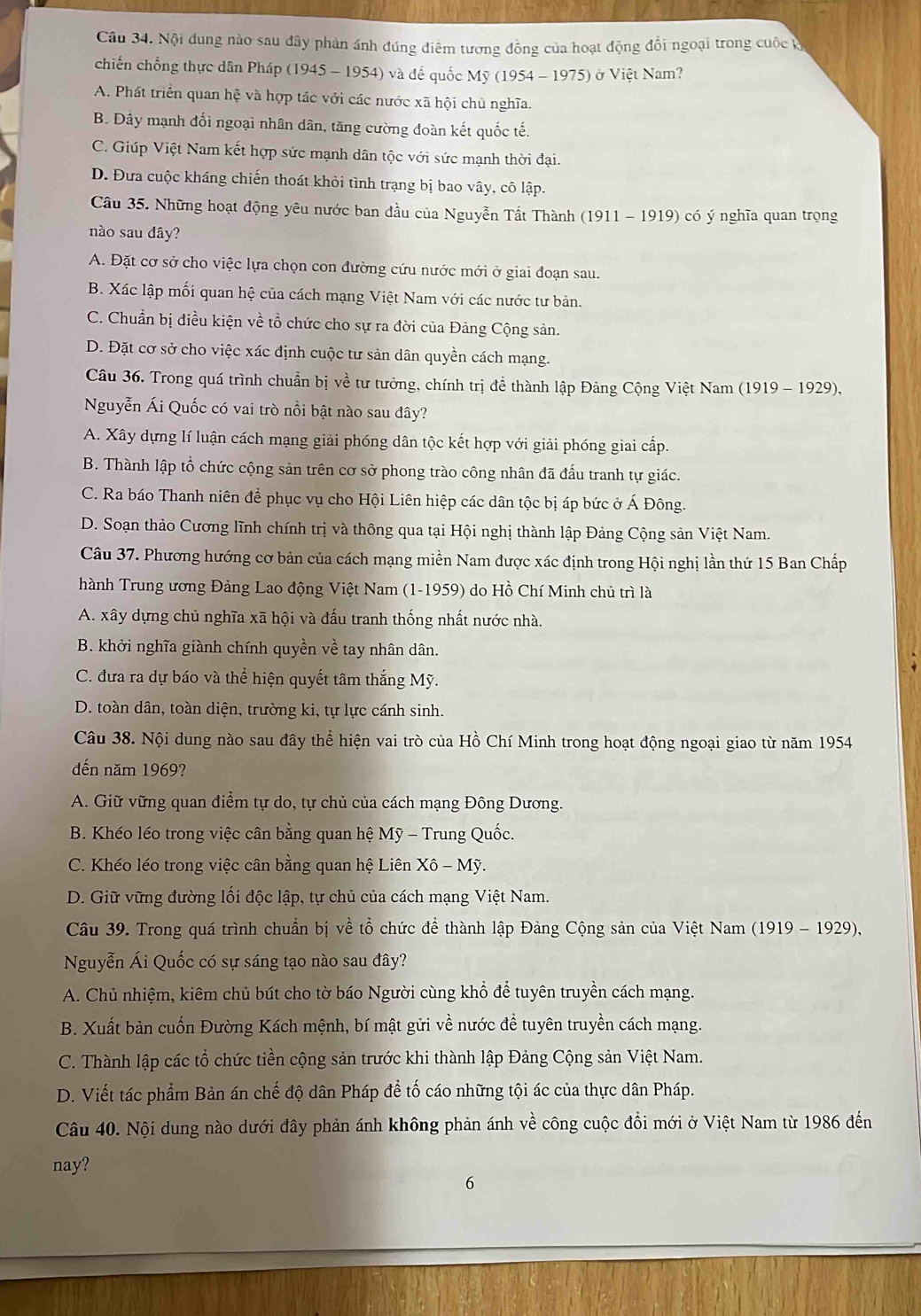 Nội đung nào sau đây phản ánh đúng điêm tương đồng của hoạt động đổi ngoại trong cuộc đ
chiến chống thực dân Pháp (1945 - 1954) và đế quốc1 My(1954-1975) ở Việt Nam?
A. Phát triển quan hệ và hợp tác với các nước xã hội chủ nghĩa.
B. Dây mạnh đối ngoại nhân dân, tăng cường đoàn kết quốc tế.
C. Giúp Việt Nam kết hợp sức mạnh dân tộc với sức mạnh thời đại.
D. Đưa cuộc kháng chiến thoát khỏi tình trạng bị bao vây, cô lập.
Câu 35. Những hoạt động yêu nước ban đầu của Nguyễn Tất Thành (1911 - 1919) có ý nghĩa quan trọng
nào sau đây?
A. Đặt cơ sở cho việc lựa chọn con đường cứu nước mới ở giai đoạn sau.
B. Xác lập mối quan hệ của cách mạng Việt Nam với các nước tư bản.
C. Chuẩn bị điều kiện về tổ chức cho sự ra đời của Đảng Cộng sản.
D. Đặt cơ sở cho việc xác định cuộc tư sản dân quyền cách mạng.
Câu 36. Trong quá trình chuẩn bị về tư tưởng, chính trị đề thành lập Đảng Cộng Việt Nam (1919 - 1929),
Nguyễn Ái Quốc có vai trò nổi bật nào sau đây?
A. Xây dựng lí luận cách mạng giải phóng dân tộc kết hợp với giải phóng giai cấp.
B. Thành lập tổ chức cộng sản trên cơ sở phong trào công nhân đã đấu tranh tự giác.
C. Ra báo Thanh niên để phục vụ cho Hội Liên hiệp các dân tộc bị áp bức ở Á Đông.
D. Soạn thảo Cương lĩnh chính trị và thông qua tại Hội nghị thành lập Đảng Cộng sản Việt Nam.
Câu 37. Phương hướng cơ bản của cách mạng miền Nam được xác định trong Hội nghị lần thứ 15 Ban Chấp
hành Trung ương Đảng Lao động Việt Nam (1-1959) do Hồ Chí Minh chủ trì là
A. xây dựng chủ nghĩa xã hội và đấu tranh thống nhất nước nhà.
B. khởi nghĩa giành chính quyền về tay nhân dân.
C. đưa ra dự báo và thể hiện quyết tâm thắng Mỹ.
D. toàn dân, toàn diện, trường ki, tự lực cánh sinh.
Câu 38. Nội dung nào sau đây thể hiện vai trò của Hồ Chí Minh trong hoạt động ngoại giao từ năm 1954
đến năm 1969?
A. Giữ vững quan điểm tự do, tự chủ của cách mạng Đông Dương.
B. Khéo léo trong việc cân bằng quan hệ Mỹ - Trung Quốc.
C. Khéo léo trong việc cân bằng quan hệ Liên Xhat o-M
D. Giữ vững đường lối độc lập, tự chủ của cách mạng Việt Nam.
Câu 39. Trong quá trình chuẩn bị về tổ chức để thành lập Đảng Cộng sản của Việt Nam (1919 - 1929),
Nguyễn Ái Quốc có sự sáng tạo nào sau đây?
A. Chủ nhiệm, kiêm chủ bút cho tờ báo Người cùng khổ để tuyên truyền cách mạng.
B. Xuất bản cuốn Đường Kách mệnh, bí mật gửi về nước đề tuyên truyền cách mạng.
C. Thành lập các tổ chức tiền cộng sản trước khi thành lập Đảng Cộng sản Việt Nam.
D. Viết tác phẩm Bản án chế độ dân Pháp để tố cáo những tội ác của thực dân Pháp.
Câu 40. Nội dung nào dưới đây phản ánh không phản ánh về công cuộc đồi mới ở Việt Nam từ 1986 đến
nay?
6