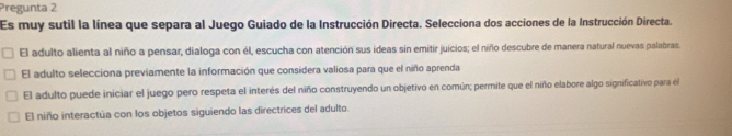 Pregunta 2
Es muy sutil la línea que separa al Juego Guiado de la Instrucción Directa. Selecciona dos acciones de la Instrucción Directa.
El adulto alienta al niño a pensar, dialoga con él, escucha con atención sus ideas sin emitir juicios; el niño descubre de manera natural nuevas palabras.
El adulto selecciona previamente la información que considera valiosa para que el niño aprenda
El adulto puede iniciar el juego pero respeta el interés del niño construyendo un objetivo en común; permite que el niño elabore algo significativo para él
El niño interactúa con los objetos siguiendo las directrices del adulto.