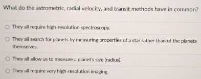 What do the astrometric, radial velocity, and transit methods have in common?
They all require high-resolution spectroscopy.
They all search for planets by measuring properties of a star rather than of the planets
themselves.
They all allow us to measure a planet's size (radius).
They all require very high-resolution imaging.