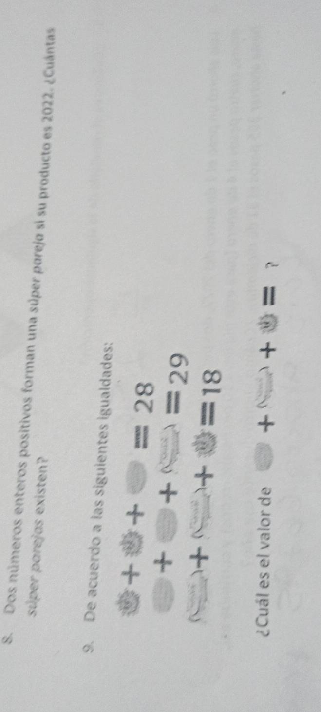 Dos números enteros positivos forman una súper pareja si su producto es 2022. ¿Cuántas 
súper parejas existen? 
9. De acuerdo a las siguientes igualdades:
□ +□ =28
□ +□ +□ =29
□ +□ =18
¿Cuál es el valor de □ +□ +□ = ?