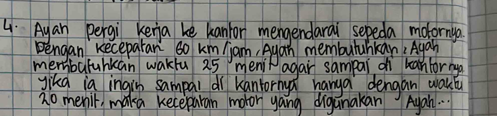 Ayan pergi kenia ke kanior mengendarai sepeda motornya. 
Bengan Kecepatar so km jan Ayan memburahkan Agah 
membafuhkan wakfu 25 menit agar sampai dì banfor na 
gikg ia ingin sampal dì kantornya hanga dengan waklu
20 meni, maka keceparan motor yong diganakan Ayah. .