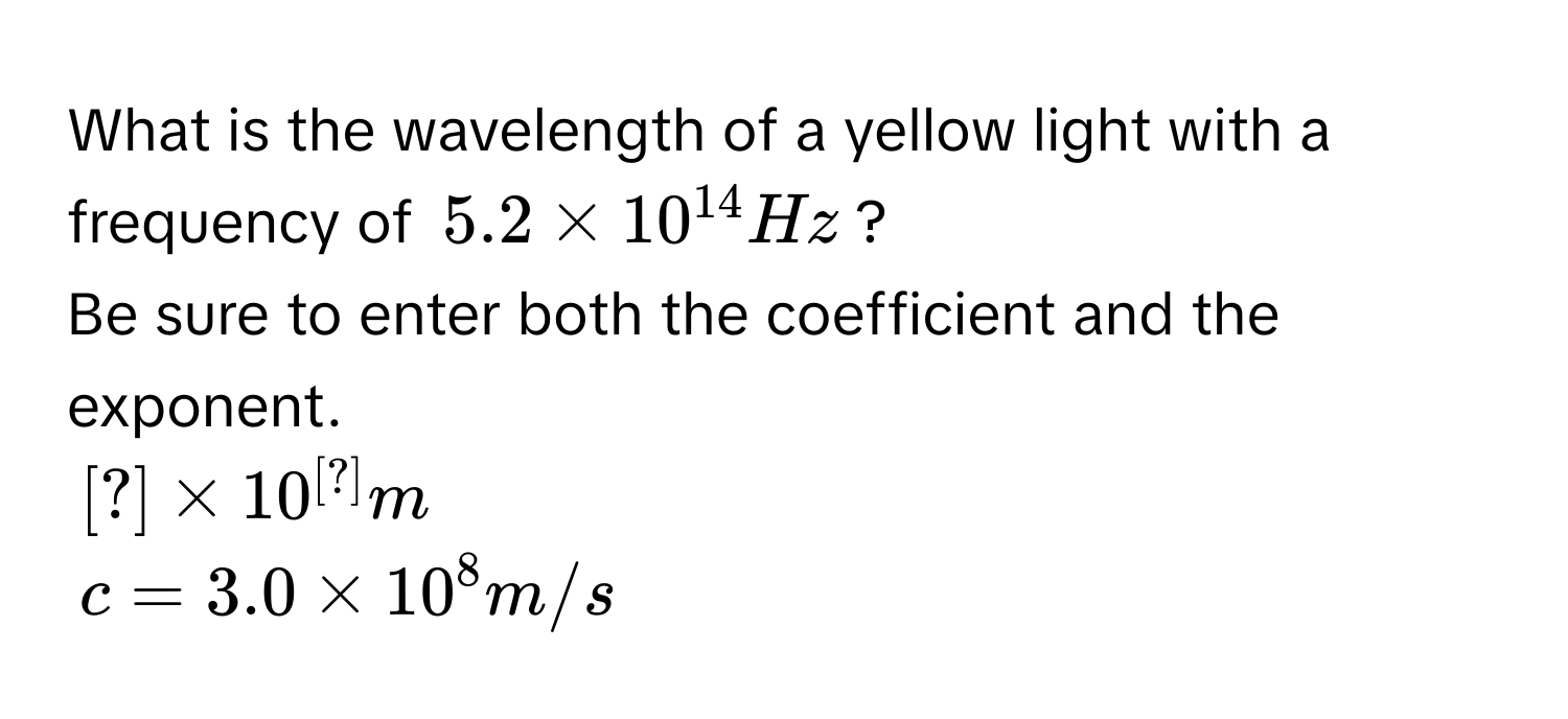 What is the wavelength of a yellow light with a frequency of $5.2 * 10^(14) Hz$? 
Be sure to enter both the coefficient and the exponent.
$[?]* 10^([?])m$
$c=3.0* 10^8m/s$