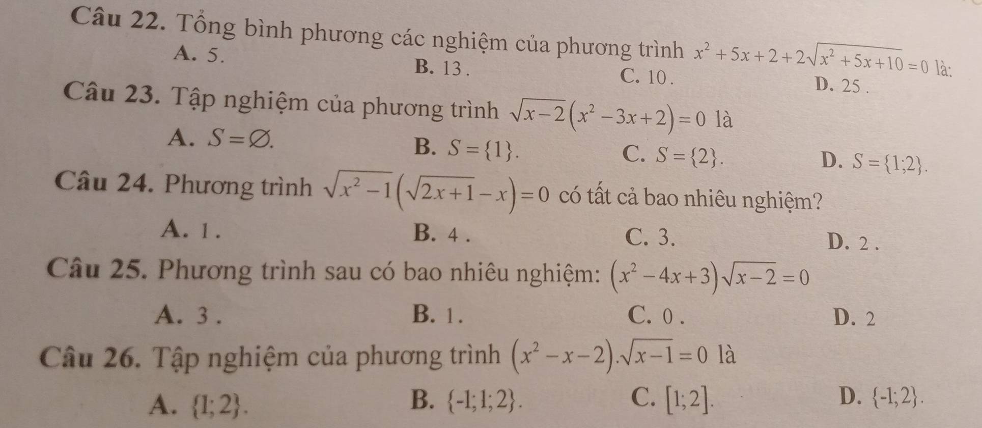 Tổng bình phương các nghiệm của phương trình x^2+5x+2+2sqrt(x^2+5x+10)=0 là:
A. 5. B. 13. C. 10. D. 25.
Câu 23. Tập nghiệm của phương trình sqrt(x-2)(x^2-3x+2)=01a
A. S=varnothing.
B. S= 1.
C. S= 2. D. S= 1;2. 
Câu 24. Phương trình sqrt(x^2-1)(sqrt(2x+1)-x)=0 có tất cả bao nhiêu nghiệm?
A. 1. B. 4.
C. 3. D. 2.
Câu 25. Phương trình sau có bao nhiêu nghiệm: (x^2-4x+3)sqrt(x-2)=0
A. 3. B. 1. C. 0. D. 2
Câu 26. Tập nghiệm của phương trình (x^2-x-2).sqrt(x-1)=0 là
B.
C.
D.
A.  1;2.  -1;1;2. [1;2].  -1;2.