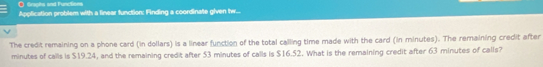 Graphs and Functions 
Application problem with a linear function: Finding a coordinate given tw... 
The credit remaining on a phone card (in dollars) is a linear function of the total calling time made with the card (in minutes). The remaining credit after
minutes of calls is $19.24, and the remaining credit after 53 minutes of calls is $16.52. What is the remaining credit after 63 minutes of calls?