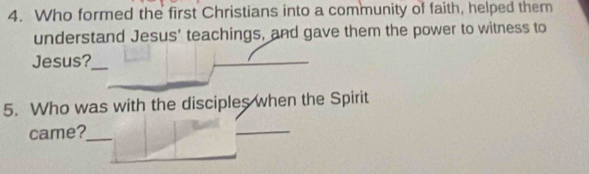 Who formed the first Christians into a community of faith, helped them 
understand Jesus' teachings, and gave them the power to witness to 
Jesus?_ 
5. Who was with the disciples when the Spirit 
came?_