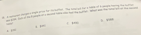 I8. A restourant charges a single price for its buffet. The total bill for a table of 6 people having the buffet
r $294. Each of the 8 people at a second table also had the buffet. What was the total bill at the second
table?
C. $490 D. $588
A. $392 B. $441