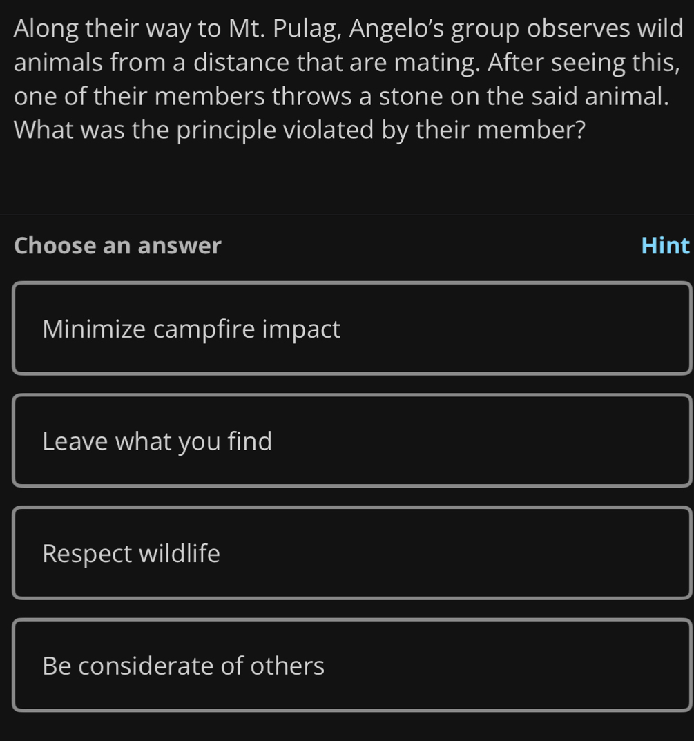 Along their way to Mt. Pulag, Angelo’s group observes wild
animals from a distance that are mating. After seeing this,
one of their members throws a stone on the said animal.
What was the principle violated by their member?
Choose an answer Hint
Minimize campfire impact
Leave what you find
Respect wildlife
Be considerate of others