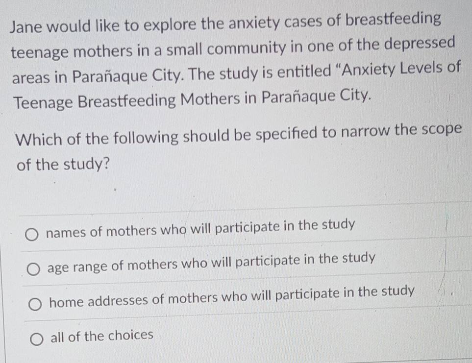 Jane would like to explore the anxiety cases of breastfeeding
teenage mothers in a small community in one of the depressed
areas in Parañaque City. The study is entitled “Anxiety Levels of
Teenage Breastfeeding Mothers in Parañaque City.
Which of the following should be specified to narrow the scope
of the study?
names of mothers who will participate in the study
age range of mothers who will participate in the study
home addresses of mothers who will participate in the study
all of the choices