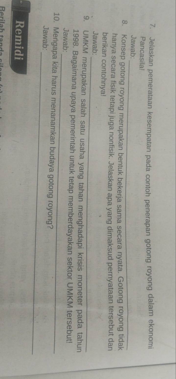 Jelaskan pemerataan kesempatan pada contoh penerapan gotong royong dalam ekonomi 
Pancasila! 
_ 
Jawab: 
8. Konsep gotong royong merupakan bentuk bekerja sama secara nyata. Gotong royong tidak 
hanya secara fisik tetapi juga nonfisik. Jelaskan apa yang dimaksud pernyataan tersebut dan 
berikan contohnya! 
_ 
Jawab: 
9. UMKM merupakan salah satu usaha yang tahan menghadapi krisis moneter pada tahun 
_ 
1998. Bagaimana upaya pemerintah untuk tetap memberdayakan sektor UMKM tersebut! 
Jawab: 
_ 
10. Mengapa kita harus menanamkan budaya gotong royong? 
Jawab: 
Remidi