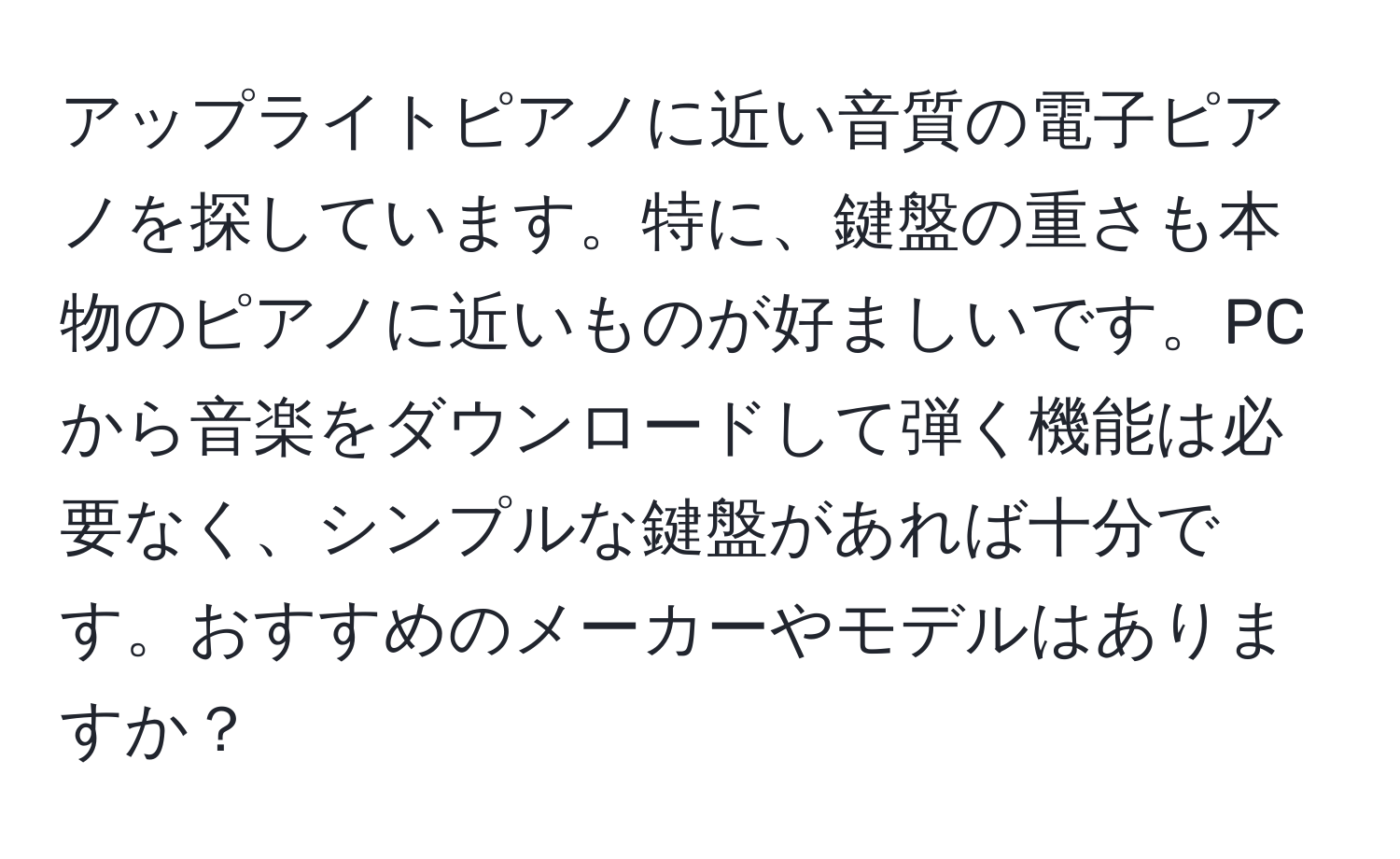 アップライトピアノに近い音質の電子ピアノを探しています。特に、鍵盤の重さも本物のピアノに近いものが好ましいです。PCから音楽をダウンロードして弾く機能は必要なく、シンプルな鍵盤があれば十分です。おすすめのメーカーやモデルはありますか？