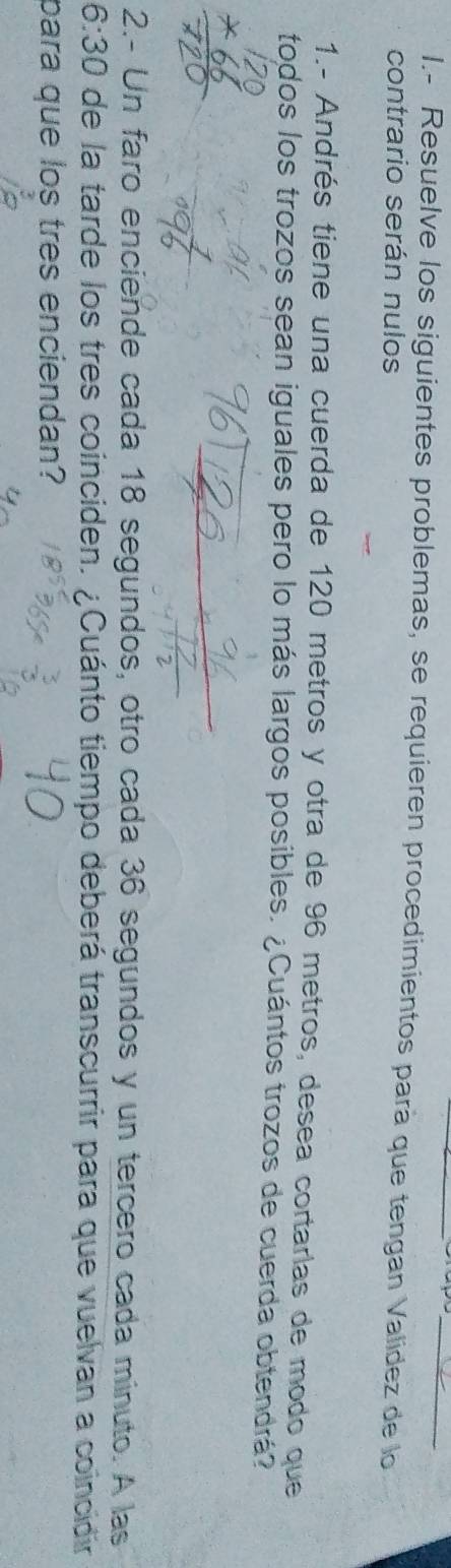 Resuelve los siguientes problemas, se requieren procedimientos pará que tengan Valídez de lo 
contrario serán nulos 
1.- Andrés tiene una cuerda de 120 metros y otra de 96 metros, desea cortarlas de modo que 
todos los trozos sean iguales pero lo más largos posibles. ¿Cuántos trozos de cuerda obtendrá? 
2.- Un faro enciende cada 18 segundos, otro cada 36 segundos y un tercero cada minuto. A las 
6:30 de la tarde los tres coinciden. ¿Cuánto tiempo deberá transcurrir para que vuelvan a coincidir 
para que los tres enciendan?