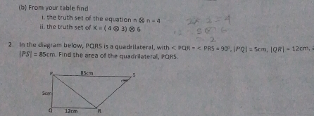 From your table find 
i, the truth set of the equation n  enclosecircle2n=4
ii, the truth set of K=(4otimes 3) Ⓧ 6 
2. In the diagram below, PQRS is a quadrilateral, with , |PQ|=5cm, |QR|=12cm,
|PS|=85cm , Find the area of the quadrilateral, PORS.