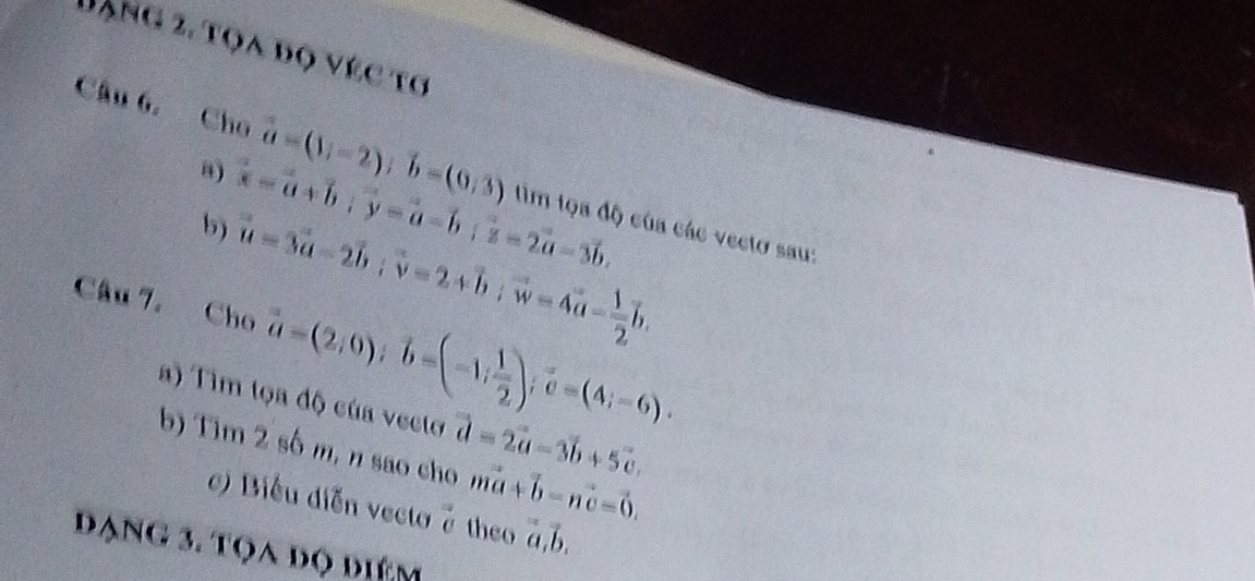 Dặng 2, tọa bọ véc tơ 
“) overline x=vector a+vector b; vector y=vector a-vector b; vector z=2vector a-3vector b. 
Câu 6, Cho vector a=(1;-2); vector b=(0,3) tìm tọa độ của các vecto sau: 
b) vector u=3vector a-2vector b; vector v-2+vector b; vector w=4vector a- 1/2 vector b. 
Câu 7. Cho vector a=(2,0); vector b=(-1; 1/2 ); vector c=(4;-6). 
a) Tìm tọa độ của vecto vector d=2vector a-3vector b+5vector c. 
b) Tim 2 số m, n sao cho mvector a+vector b-nvector c=vector 0. 
c) Biểu diễn vecto ở theo beginarrayr = aendarray
Dạng 3. tọa đọ điểm