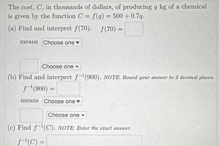 The cost, C, in thousands of dollars, of producing q kg of a chemical 
is given by the function C=f(q)=500+0.7q. 
(a) Find and interpret f(70), f(70)=□
means Choose one 
□ Choose one 
(b) Find and interpret f^(-1)(900). .NOTE : Round your answer to 2 decimal places.
f^(-1)(900)=□
means Choose one 
□ Choose one 
(c) Find f^(-1)(C). NOTE: Enter the exact answer.
f^(-1)(C)= =□