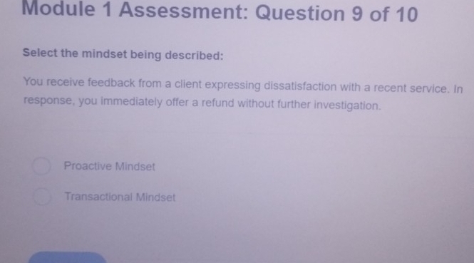 Module 1 Assessment: Question 9 of 10
Select the mindset being described:
You receive feedback from a client expressing dissatisfaction with a recent service. In
response, you immediately offer a refund without further investigation.
Proactive Mindset
Transactional Mindset