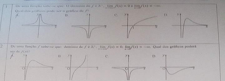 De uma função sabe-se que: O domnio de fcirc x:limlimits _xto ∈fty f(x)=0 e limlimits _xto 0f(x)=-∈fty ,
Qual dos gráficos pode ser o gráfico de
D.C.
2 De uma função / sabe-se que: dominio de ∈t dR^+ ;limlimits _xto +∈fty f(x)=0;limlimits _xto 0f(x)=-∈fty. Qual dos gráficos poderá
BC