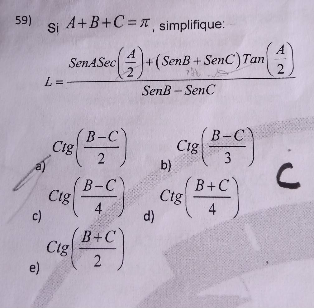 A+B+C=π , simplifique:
Si
L=frac SenASec( A/2 )+(SenB+SenC)Tan( A/2 )SenB-SenC
a) Ctg( (B-C)/2 )
b) Ctg( (B-C)/3 )
c) Ctg( (B-C)/4 )
d) Ctg( (B+C)/4 )
e) Ctg( (B+C)/2 )