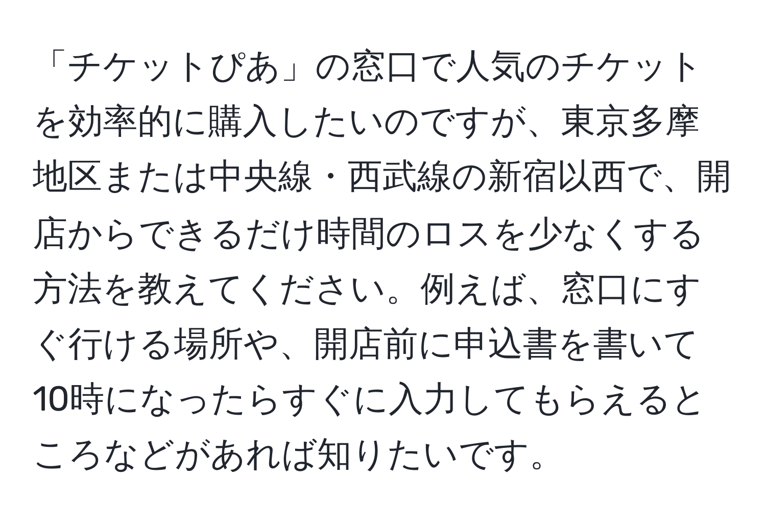 「チケットぴあ」の窓口で人気のチケットを効率的に購入したいのですが、東京多摩地区または中央線・西武線の新宿以西で、開店からできるだけ時間のロスを少なくする方法を教えてください。例えば、窓口にすぐ行ける場所や、開店前に申込書を書いて10時になったらすぐに入力してもらえるところなどがあれば知りたいです。