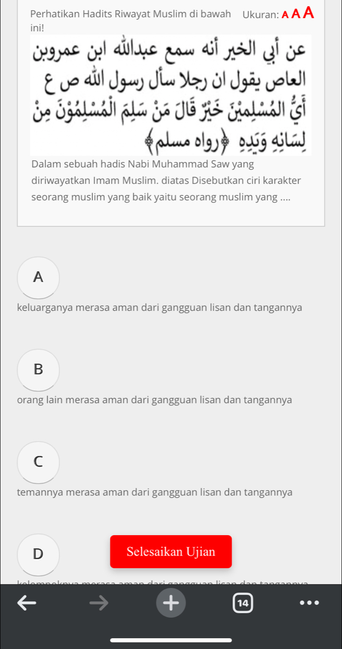 Perhatikan Hadits Riwayat Muslim di bawah Ukuran: A A A
ini!
E 0o dil Jgay Jim Yy úl Jgão JoW
je Sgálmái| pla je jé yis gialmán jo
plmo olgj» ouóg ailúd
Dalam sebuah hadis Nabi Muhammad Saw yang
diriwayatkan Imam Muslim. diatas Disebutkan ciri karakter
seorang muslim yang baik yaitu seorang muslim yang ....
A
keluarganya merasa aman dari gangguan lisan dan tangannya
B
orang lain merasa aman dari gangguan lisan dan tangannya
C
temannya merasa aman dari gangguan lisan dan tangannya
D Selesaikan Ujian
14 ..