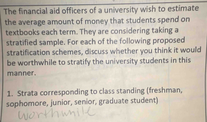 The financial aid officers of a university wish to estimate 
the average amount of money that students spend on 
textbooks each term. They are considering taking a 
stratified sample. For each of the following proposed 
stratification schemes, discuss whether you think it would 
be worthwhile to stratify the university students in this 
manner. 
1. Strata corresponding to class standing (freshman, 
sophomore, junior, senior, graduate student)