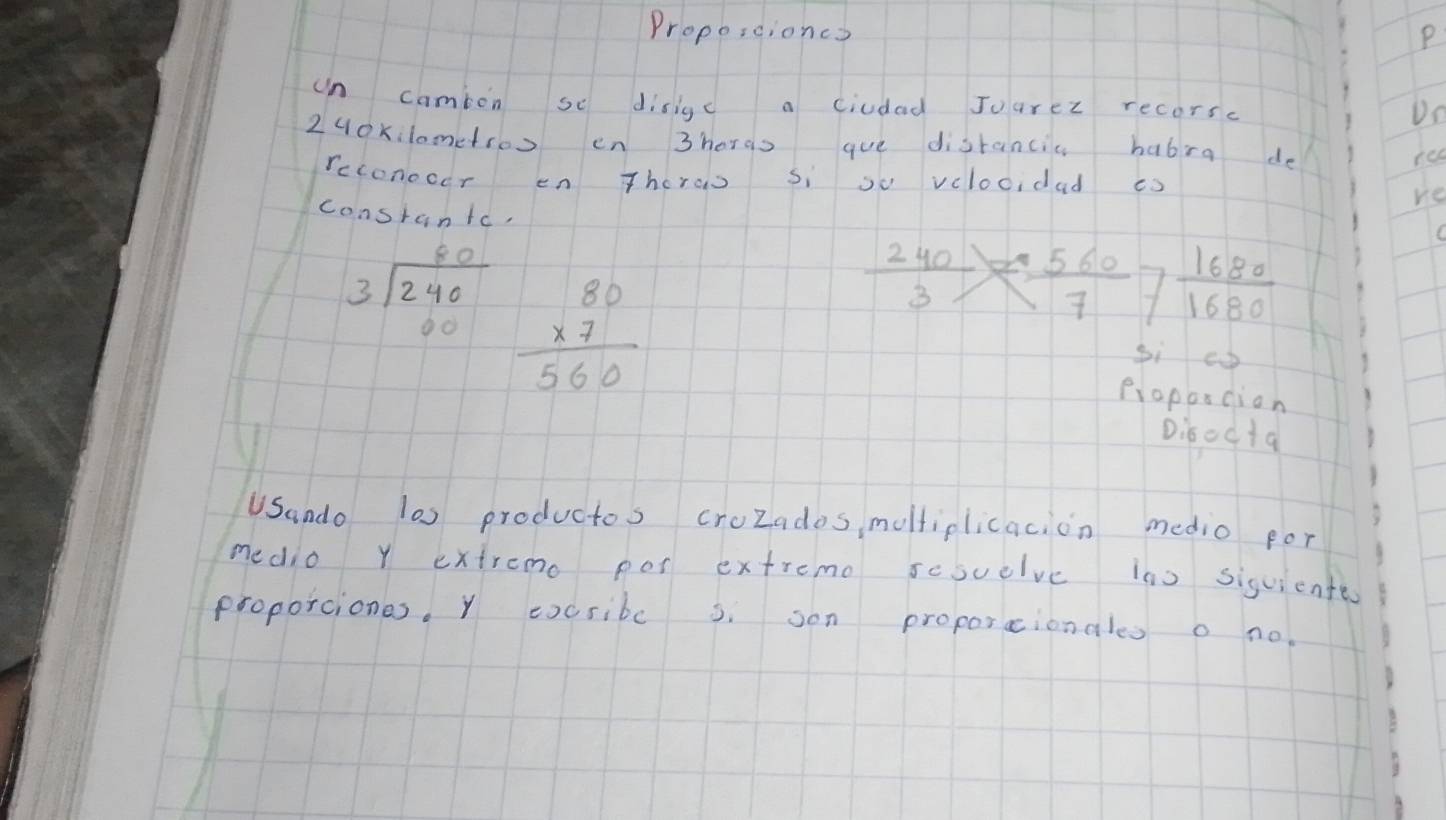 Proposcioncs P 
un camion se disigc a ciudad Juarez recors. 
Dn 
2uoxilometroo en 3horas gue distancic babra do 
red 
rcconocer en Thoras si so velocidad es 
re 
constantc,
beginarrayr 80 3encloselongdiv 240 00endarray beginarrayr 80 * 7 hline 560endarray
 240/3 = 560/7  7  1680/1680 
si cp 
proporcion 
D:bocta 
USando l0s productos croZades, moltiplicacion medio for 
medio Y extremo pos extremo scsuelve ins sisuiente 
proporciones. Y cxcribc s. son proporcionales o no.