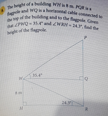 The height of a building WH is 8 m. PQR is a
flagpole and WQ is a horizontal cable connected to
the top of the building and to the flagpole. Given
that ∠ PWQ=35.4° and ∠ WRH=24.3° , find the
height of the flagpole.