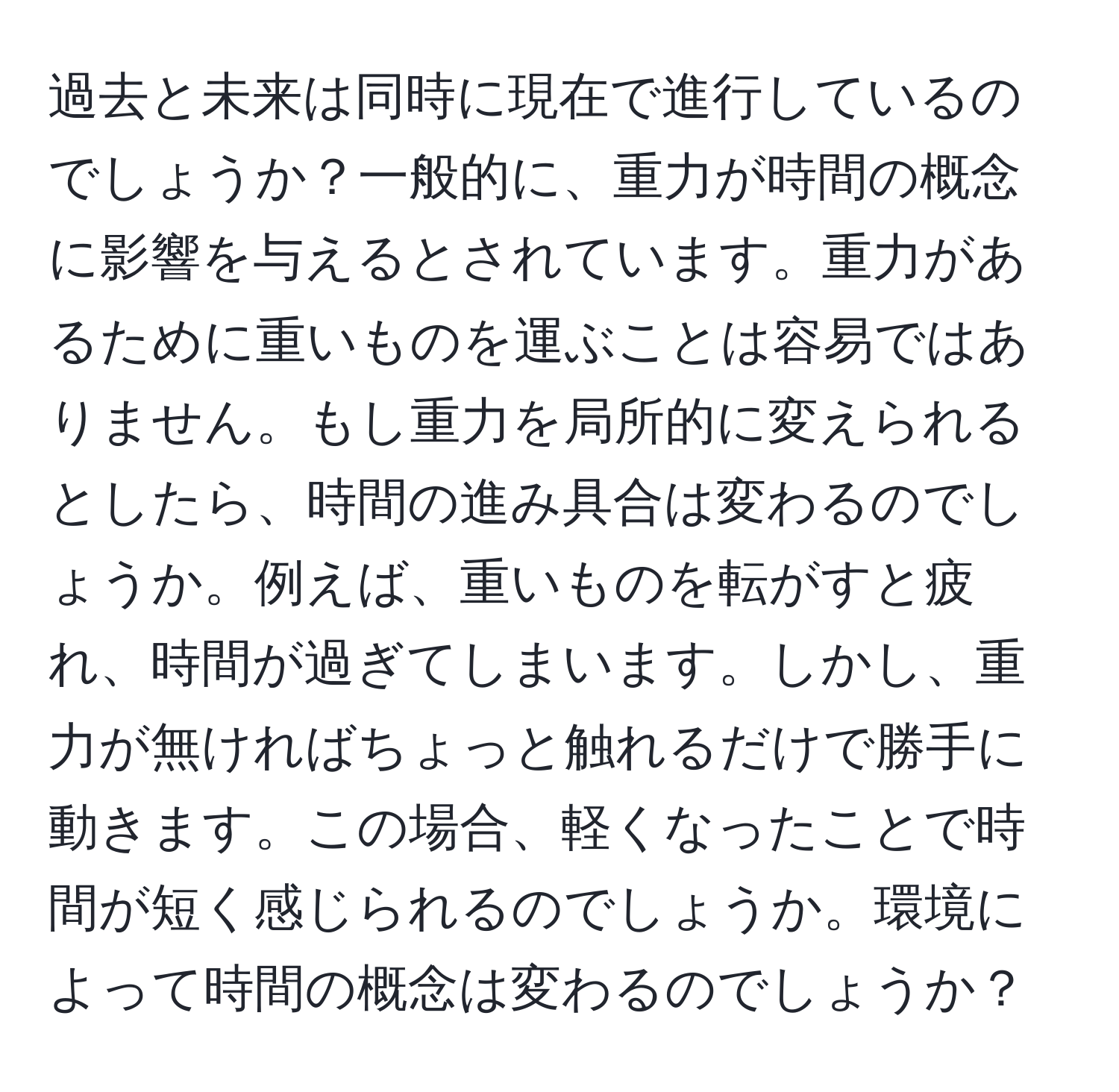 過去と未来は同時に現在で進行しているのでしょうか？一般的に、重力が時間の概念に影響を与えるとされています。重力があるために重いものを運ぶことは容易ではありません。もし重力を局所的に変えられるとしたら、時間の進み具合は変わるのでしょうか。例えば、重いものを転がすと疲れ、時間が過ぎてしまいます。しかし、重力が無ければちょっと触れるだけで勝手に動きます。この場合、軽くなったことで時間が短く感じられるのでしょうか。環境によって時間の概念は変わるのでしょうか？