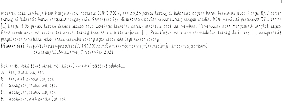 Menurut data Lembaga Ilmu Pengetahuan Indonesia (LIPI) 2017, ada 33, 33 persen karang di Indonesia bagian barat berstatus jelek. Hanya 8,97 persen
karang di Indonesia barat berstatus sangat baik. Sementara itu, di Indonesia bagian timur karang dengan kondisi jelek memiliki persentase 35,1 persen
[...] hanya 4,05 persen karang dengan status baik. Jeleknya kualitas karang Indonesia saat ini membuat Pemerintah akan mengambil langkah tegas.
Pemerintah akan melakukan konservasi karang laut secara berkelanjutan, [...], Pemerintah melarang pengambilan karang dari laut [...] mempersulit
pengeluaran sertifikat sehat untuk terumbu karang agar tidak ada lagi ekspor karang.
Disadur dari: http://tekno.tempo.co/read/1141301/kondisi-terumbu-karang-indonesia-jelek-kkp-segera-kami
pulihkan/full&views=ok, 7 November 2021
Konjungsi yang tepat untuk melengkapi paragraf tersebut adalah....
A. dan, selain itu, dan
B. dan, oleh karena itu, dan
C. sedangkan, selain itu, atau
D. sedangkan, selain itu, dan
E. sedangkan, oleh karena itu, dan