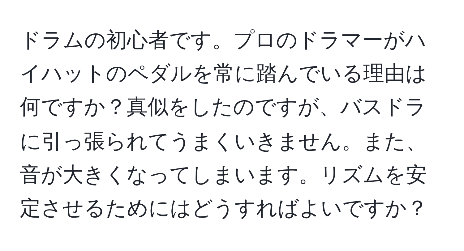 ドラムの初心者です。プロのドラマーがハイハットのペダルを常に踏んでいる理由は何ですか？真似をしたのですが、バスドラに引っ張られてうまくいきません。また、音が大きくなってしまいます。リズムを安定させるためにはどうすればよいですか？