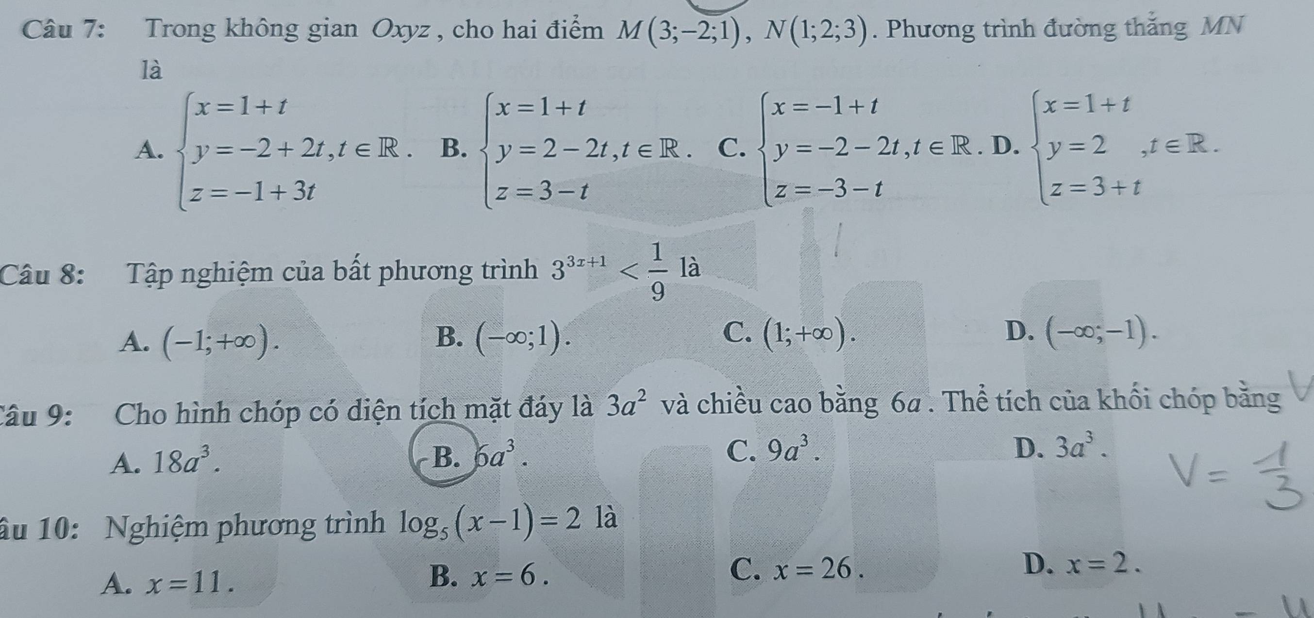 Trong không gian Oxyz , cho hai điểm M(3;-2;1), N(1;2;3). Phương trình đường thắng MN
là
A. beginarrayl x=1+t y=-2+2t,t∈ R. z=-1+3tendarray. B. beginarrayl x=1+t y=2-2t,t∈ R. z=3-tendarray. C. beginarrayl x=-1+t y=-2-2t,t∈ R z=-3-tendarray. D. beginarrayl x=1+t y=2,t∈ R. z=3+tendarray.
Câu 8: Tập nghiệm của bất phương trình 3^(3x+1)
B.
C.
D.
A. (-1;+∈fty ). (-∈fty ;1). (1;+∈fty ). (-∈fty ;-1). 
Câu 9: Cho hình chóp có diện tích mặt đáy là 3a^2 và chiều cao bằng 6a. Thể tích của khối chóp bằng
C.
A. 18a^3. B. 6a^3. 9a^3.
D. 3a^3. 
âu 10: Nghiệm phương trình log _5(x-1)=21a
D.
A. x=11.
B. x=6. C. x=26. x=2.