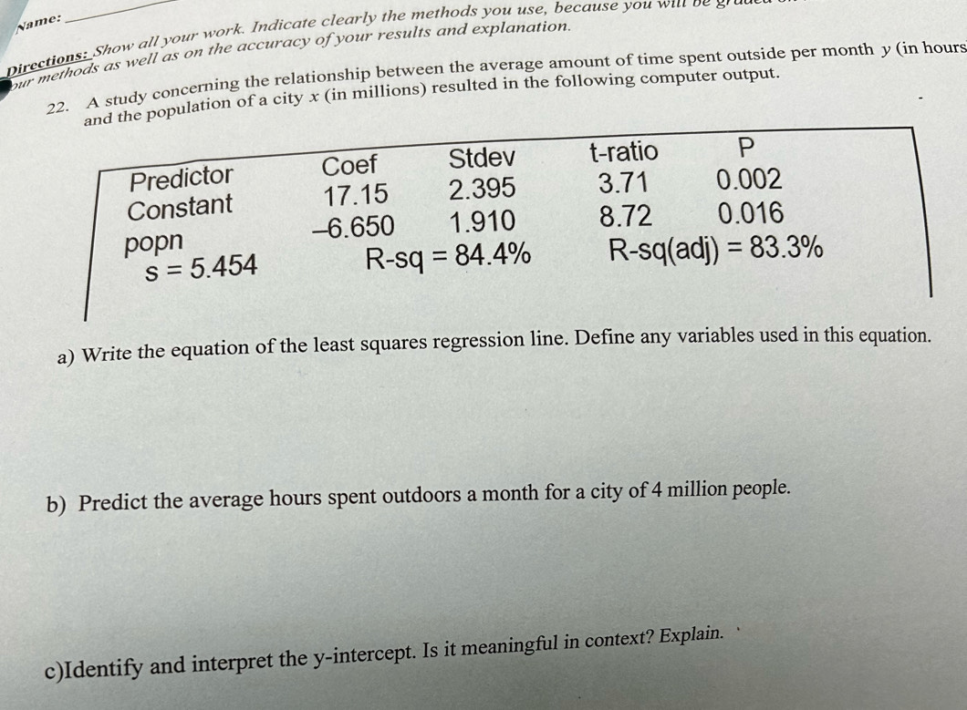 Name:
Directions: Show all your work. Indicate clearly the methods you use, because you wil be grad
our methods as well as on the accuracy of your results and explanation.
22. A study concerning the relationship between the average amount of time spent outside per month y (in hours
e population of a city x (in millions) resulted in the following computer output.
a) Write the equation of the least squares regression line. Define any variables used in this equation.
b) Predict the average hours spent outdoors a month for a city of 4 million people.
c)Identify and interpret the y-intercept. Is it meaningful in context? Explain.