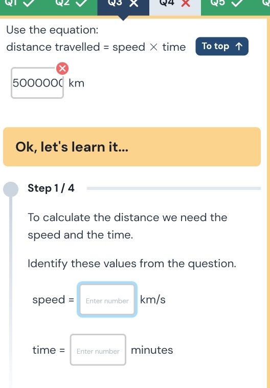 Use the equation: 
distance travelled = speed × time To top
500000( km
Ok, let's learn it... 
Step 1 / 4 
To calculate the distance we need the 
speed and the time. 
Identify these values from the question.
speed = Enter number km/s
time = Enter number minutes