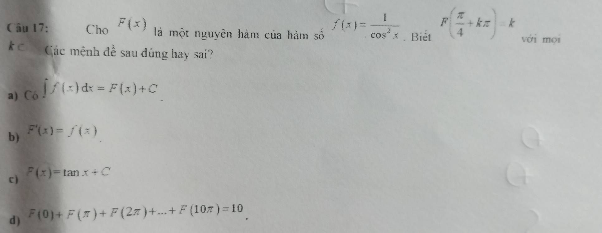 f(x)= 1/cos^2x 
Câu 17: Cho F(x) là một nguyên hàm của hàm số với mọi
. Biet
F( π /4 +kπ )=k
kc Các mệnh đề sau đúng hay sai?
a) Có ∈t f(x)dx=F(x)+C
b) F'(x)=f(x)
c) F(x)=tan x+C
d) F(0)+F(π )+F(2π )+...+F(10π )=10