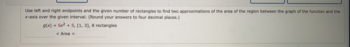 Use left and right endpoints and the given number of rectangles to find two approximations of the area of the region between the graph of the function and the
x-axis over the given interval. (Round your answers to four decimal places.)
g(x)=5x^2+5,[1,3] , 8 rectangles
□
