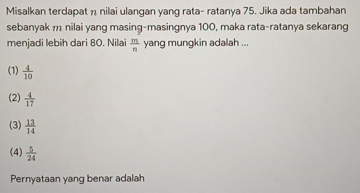 Misalkan terdapat n nilai ulangan yang rata- ratanya 75. Jika ada tambahan
sebanyak m nilai yang masing-masingnya 100, maka rata-ratanya sekarang
menjadi lebih dari 80. Nilai  m/n  yang mungkin adalah ...
(1)  4/10 
(2)  4/17 
(3)  13/14 
(4)  5/24 
Pernyataan yang benar adalah