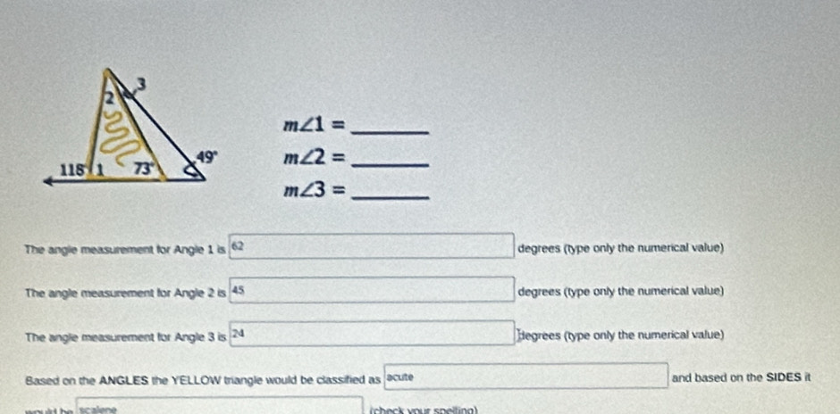 m∠ 1= _
m∠ 2= _
_ m∠ 3=
The angle measurement for Angle 1 is 62 boxed 2 degrees (type only the numerical value)
The angle measurement for Angle 2 is 45 degrees (type only the numerical value)
The angle measurement for Angle 3 is 2 4□ degrees (type only the numerical value)
Based on the ANGLES the YELLOW triangle would be classified as acute □ and based on the SIDES it
scalene _  (check vour speiting)