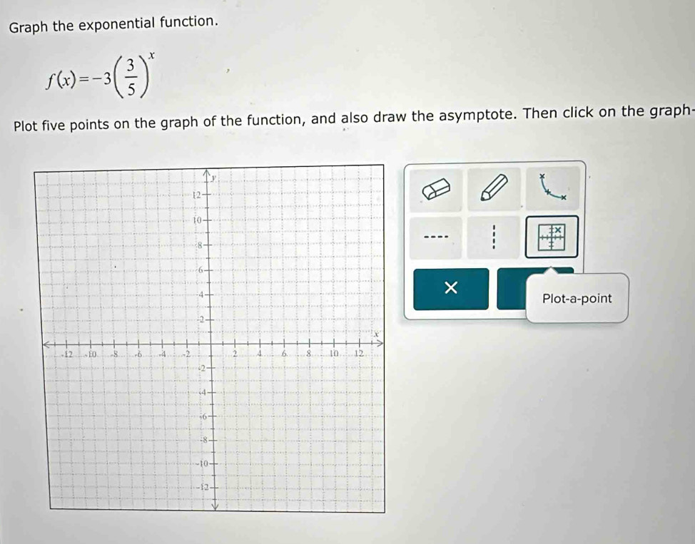 Graph the exponential function.
f(x)=-3( 3/5 )^x
Plot five points on the graph of the function, and also draw the asymptote. Then click on the graph: 
--- 
× 
Plot-a-point