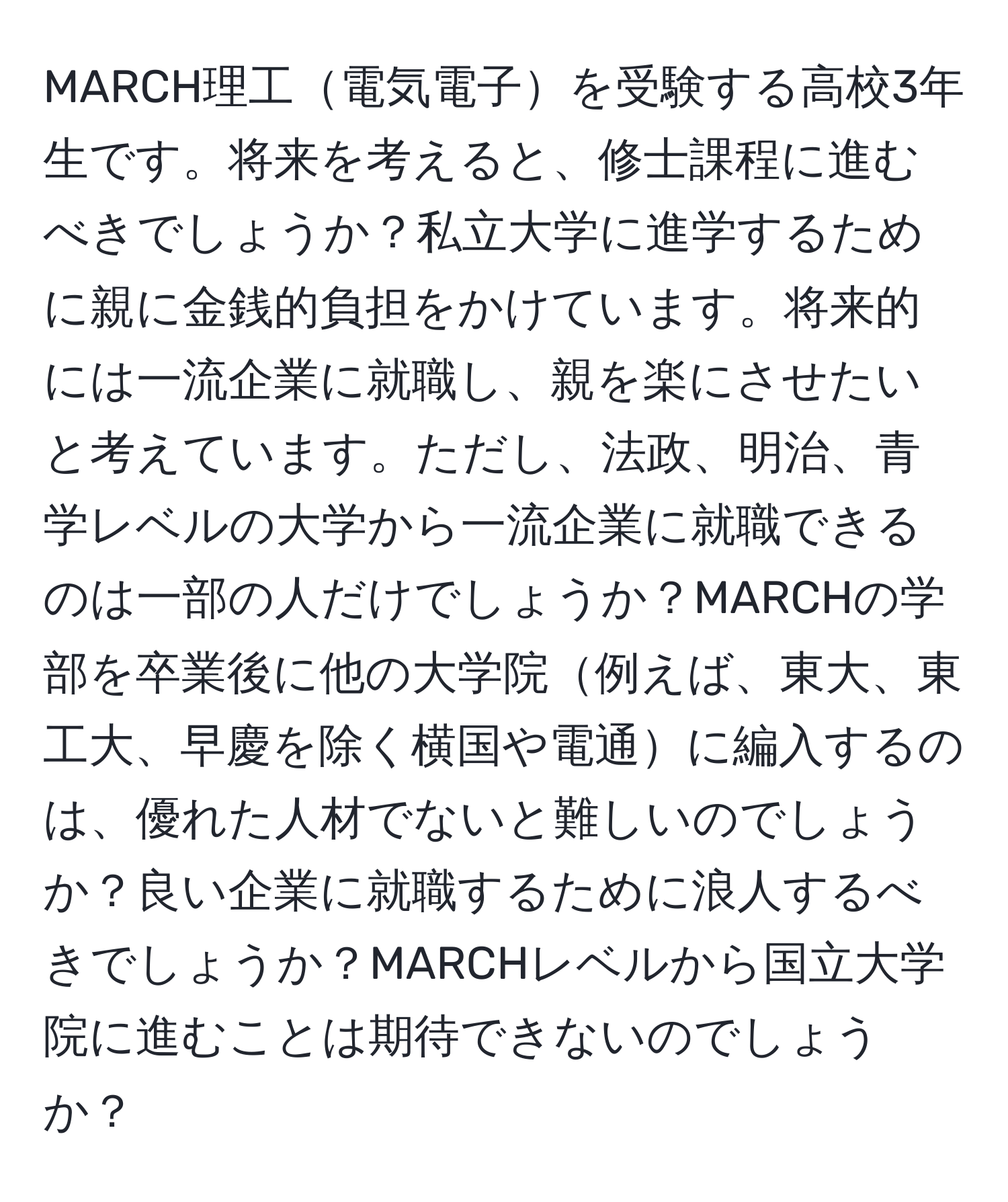 MARCH理工電気電子を受験する高校3年生です。将来を考えると、修士課程に進むべきでしょうか？私立大学に進学するために親に金銭的負担をかけています。将来的には一流企業に就職し、親を楽にさせたいと考えています。ただし、法政、明治、青学レベルの大学から一流企業に就職できるのは一部の人だけでしょうか？MARCHの学部を卒業後に他の大学院例えば、東大、東工大、早慶を除く横国や電通に編入するのは、優れた人材でないと難しいのでしょうか？良い企業に就職するために浪人するべきでしょうか？MARCHレベルから国立大学院に進むことは期待できないのでしょうか？