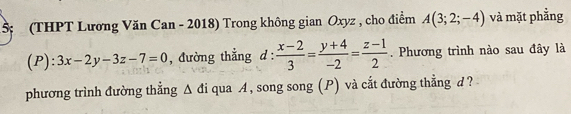 5 (THPT Lương Văn Can - 2018) Trong không gian Oxyz , cho điểm A(3;2;-4) và mặt phẳng 
(P) : 3x-2y-3z-7=0 , đường thẳng d :  (x-2)/3 = (y+4)/-2 = (z-1)/2 . Phương trình nào sau đây là 
phương trình đường thẳng △ di qua A, song song (P) và cắt đường thẳng d ?