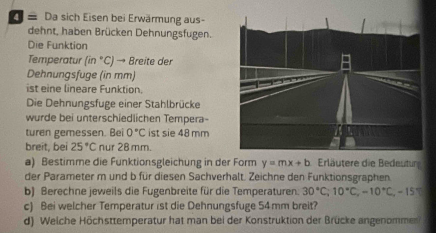 = Da sich Eisen bei Erwärmung aus- 
dehnt, haben Brücken Dehnungsfugen. 
Die Funktion 
Temperatur (in°C) → Breite der 
Dehnungsfuge (in mm) 
ist eine lineare Funktion. 
Die Dehnungsfuge einer Stahlbrücke 
wurde bei unterschiedlichen Tempera- 
turen gemessen. Bei 0°C ist sie 48 mm
breit, bei 25°C nur 28 mm. 
a) Bestimme die Funktionsgleichung in der Form y=mx+b Erläutere die Bedeutun 
der Parameter m und b für diesen Sachverhalt. Zeichne den Funktionsgraphen. 
b) Berechne jeweils die Fugenbreite für die Temperaturen. 30°C; 10°C, -10°C, -15°
c) Bei welcher Temperatur ist die Dehnungsfuge 54mm breit? 
d) Welche Höchsttemperatur hat man bei der Konstruktion der Brücke angenommen