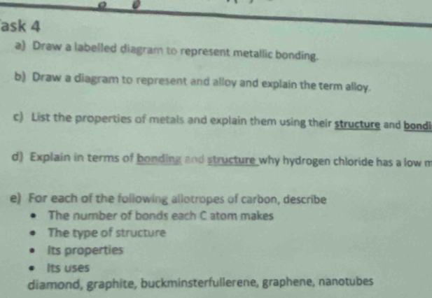 ask 4
a) Draw a labelled diagram to represent metallic bonding.
b) Draw a diagram to represent and alloy and explain the term alloy.
c) List the properties of metals and explain them using their structure and bondi
d) Explain in terms of bonding and structure why hydrogen chloride has a low m
e) For each of the following allotropes of carbon, describe
The number of bonds each C atom makes
The type of structure
Its properties
Its uses
diamond, graphite, buckminsterfullerene, graphene, nanotubes