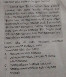 Bacalah teks berikut dengan cermat
Salma dan Sití berteman baik. Salma
berasal dari suku Sunda. Adapun Siti
berasal darí suku Jawa. Meskipun berbeda
suku, mereka selalu bermain dengan rukun.
Suatu hari, mereka mendapat tugas untuk
menyanyikan lagu daerah asal. Saima dan
Siti berlatih bersama. Salma mengajarkan
lagu daerahnya kepada Siti. Begitu pula
Siti dengan senang hati mengajarkan lagu
daerahnya kepada Saima.
Pada teks di atas, terdapat manfaat
keberagaman budaya, yaitu ... .
(Jawaban lebih dari satu)
A. alat pemersatu bangsa
B. sebagai identitas bangsa di dunia
internasional
C. memperkaya budaya nasional
D. sarana melestarikan kebudayaan
daerah