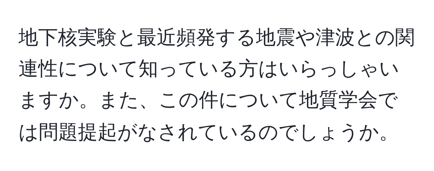 地下核実験と最近頻発する地震や津波との関連性について知っている方はいらっしゃいますか。また、この件について地質学会では問題提起がなされているのでしょうか。