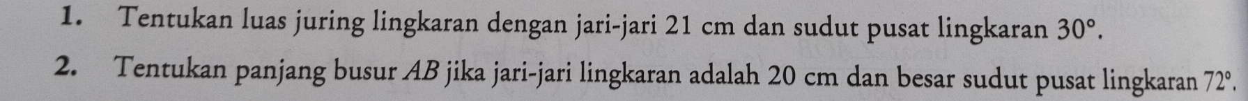 Tentukan luas juring lingkaran dengan jari-jari 21 cm dan sudut pusat lingkaran 30°. 
2. Tentukan panjang busur AB jika jari-jari lingkaran adalah 20 cm dan besar sudut pusat lingkaran 72°.